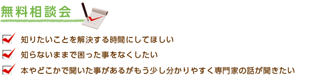 無料相談会　・知りたいことを解決する時間にしてほしい　・知らないままで困ったことをなくしたい　・本やどこかで聞いたことがあるがもう少し分かりやすく専門家の話が聞きたい